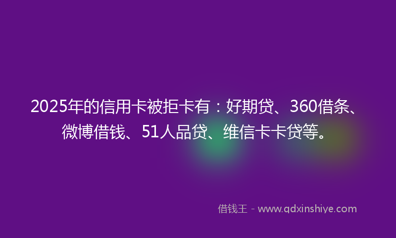 2025年的信用卡被拒卡有：好期贷、360借条、微博借钱、51人品贷、维信卡卡贷等。