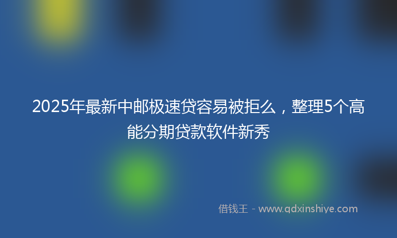 2025年最新中邮极速贷容易被拒么，整理5个高能分期贷款软件新秀
