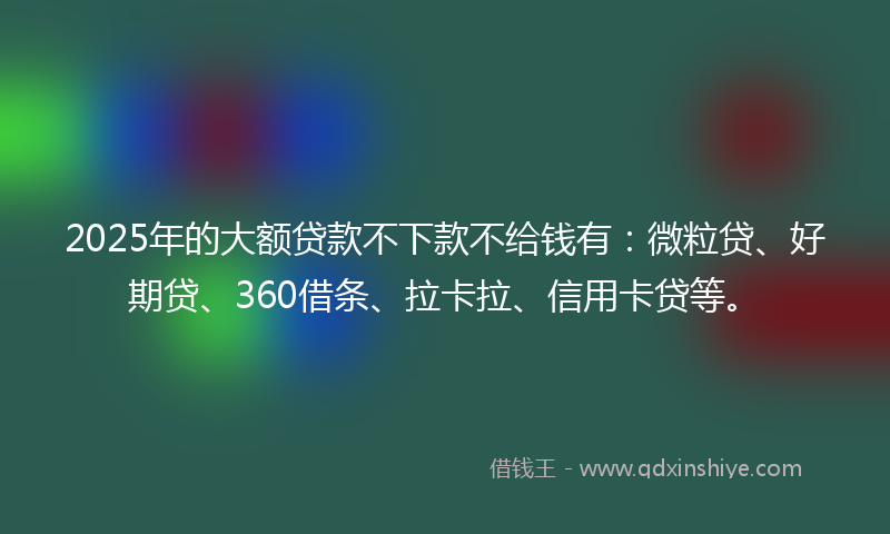 2025年的大额贷款不下款不给钱有：微粒贷、好期贷、360借条、拉卡拉、信用卡贷等。