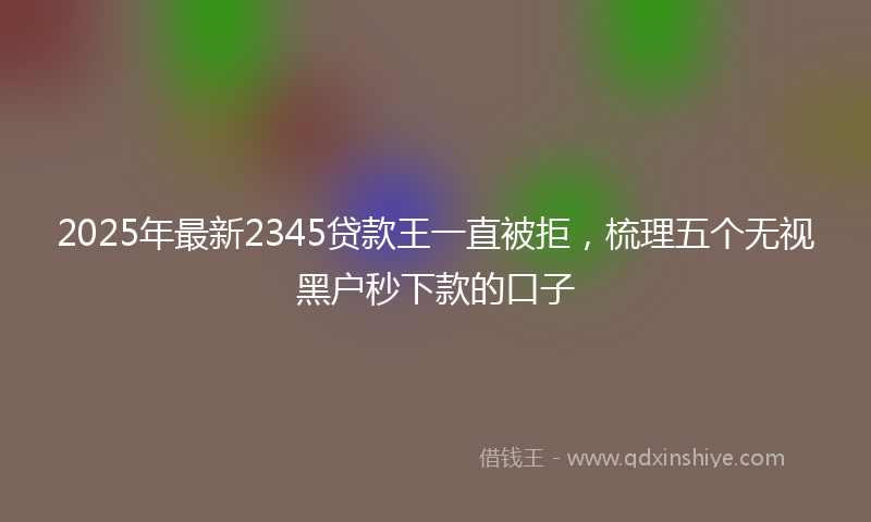 2025年最新2345贷款王一直被拒，梳理五个无视黑户秒下款的口子