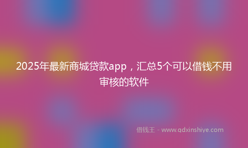 2025年最新商城贷款app，汇总5个可以借钱不用审核的软件