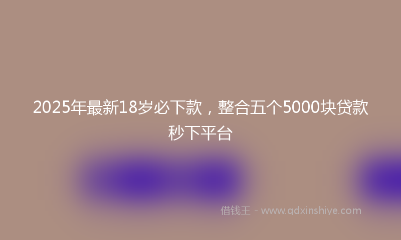 2025年最新18岁必下款，整合五个5000块贷款秒下平台