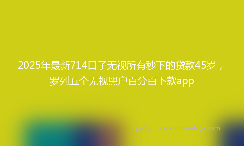 2025年最新714口子无视所有秒下的贷款45岁，罗列五个无视黑户百分百下款app