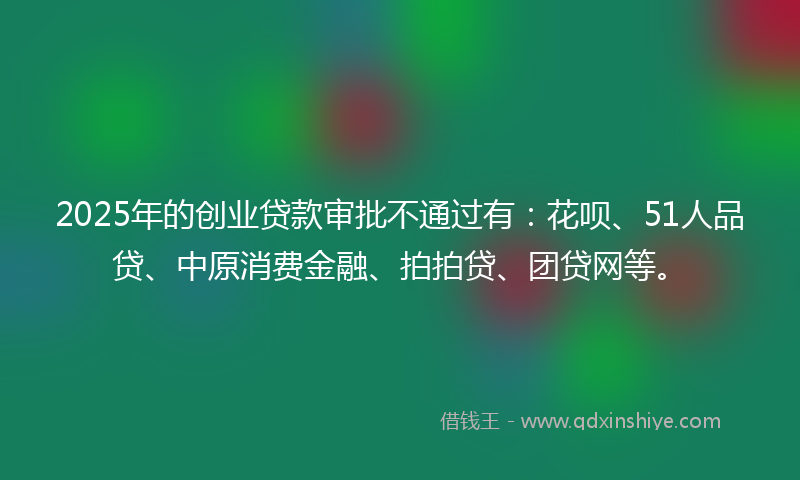 2025年的创业贷款审批不通过有：花呗、51人品贷、中原消费金融、拍拍贷、团贷网等。