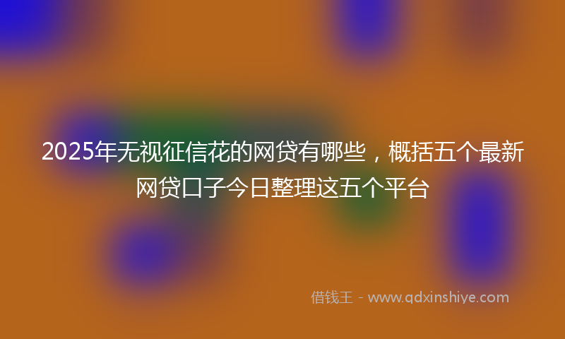 2025年无视征信花的网贷有哪些，概括五个最新网贷口子今日整理这五个平台