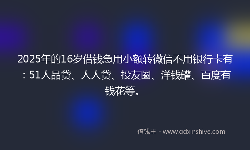 2025年的16岁借钱急用小额转微信不用银行卡有：51人品贷、人人贷、投友圈、洋钱罐、百度有钱花等。