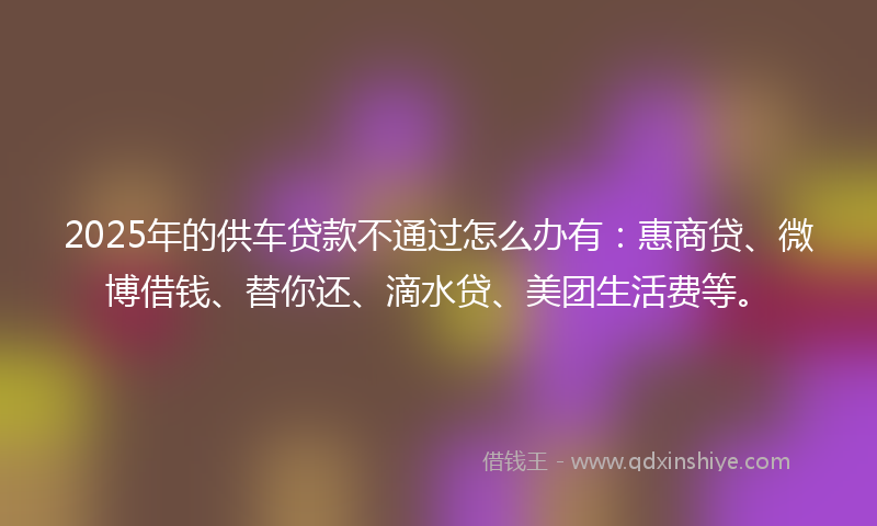 2025年的供车贷款不通过怎么办有：惠商贷、微博借钱、替你还、滴水贷、美团生活费等。