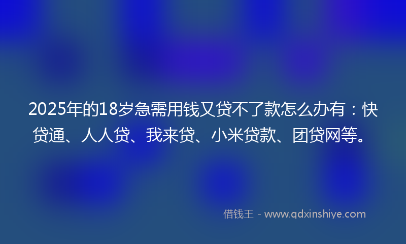 2025年的18岁急需用钱又贷不了款怎么办有：快贷通、人人贷、我来贷、小米贷款、团贷网等。