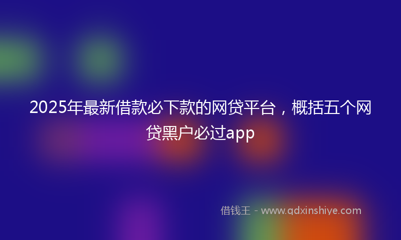 2025年最新借款必下款的网贷平台，概括五个网贷黑户必过app