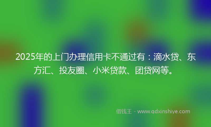 2025年的上门办理信用卡不通过有：滴水贷、东方汇、投友圈、小米贷款、团贷网等。