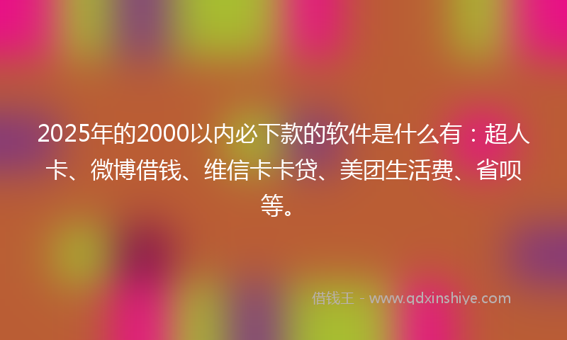 2025年的2000以内必下款的软件是什么有：超人卡、微博借钱、维信卡卡贷、美团生活费、省呗等。