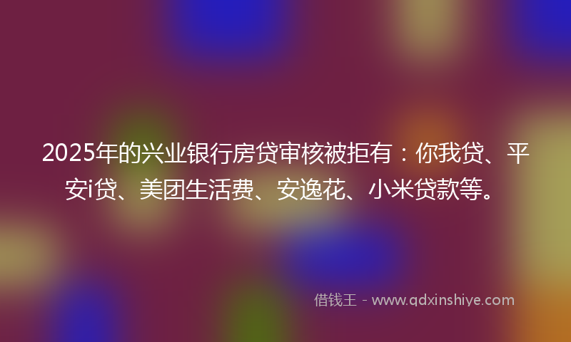2025年的兴业银行房贷审核被拒有：你我贷、平安i贷、美团生活费、安逸花、小米贷款等。
