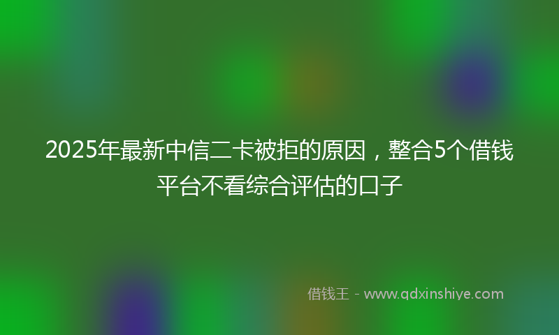 2025年最新中信二卡被拒的原因，整合5个借钱平台不看综合评估的口子