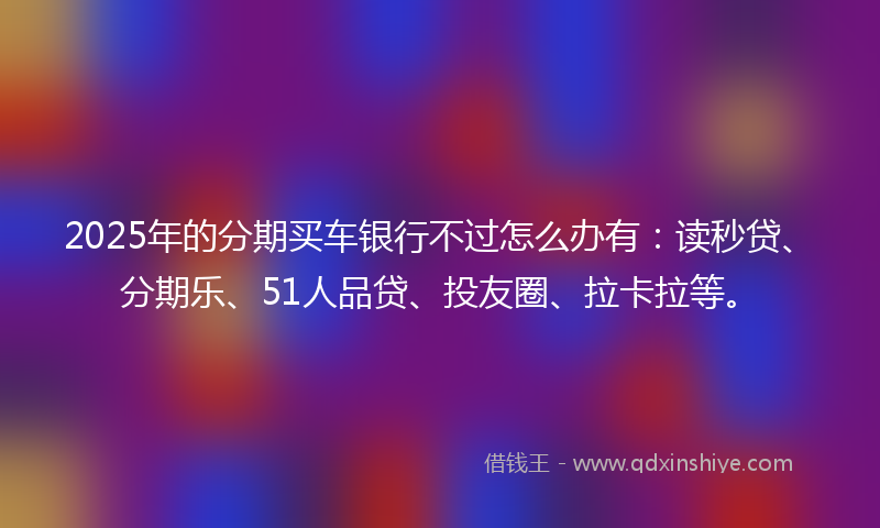 2025年的分期买车银行不过怎么办有：读秒贷、分期乐、51人品贷、投友圈、拉卡拉等。