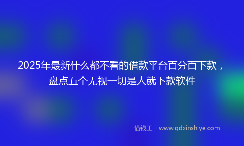 2025年最新什么都不看的借款平台百分百下款，盘点五个无视一切是人就下款软件
