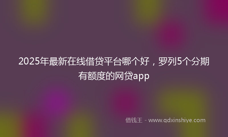 2025年最新在线借贷平台哪个好，罗列5个分期有额度的网贷app