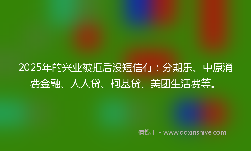 2025年的兴业被拒后没短信有：分期乐、中原消费金融、人人贷、柯基贷、美团生活费等。