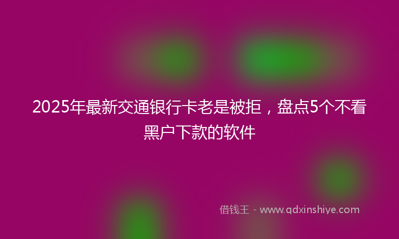 2025年最新交通银行卡老是被拒，盘点5个不看黑户下款的软件