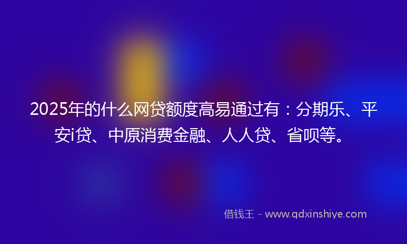 2025年的什么网贷额度高易通过有：分期乐、平安i贷、中原消费金融、人人贷、省呗等。