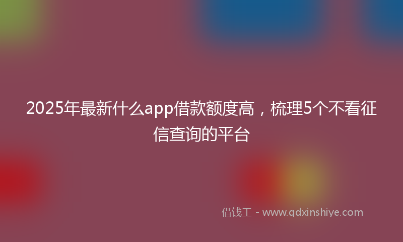 2025年最新什么app借款额度高，梳理5个不看征信查询的平台