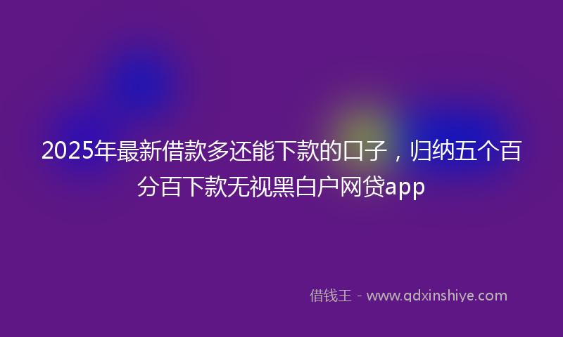 2025年最新借款多还能下款的口子，归纳五个百分百下款无视黑白户网贷app