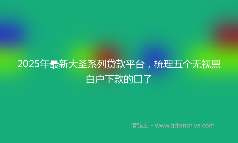 2025年最新大圣系列贷款平台，梳理五个无视黑白户下款的口子