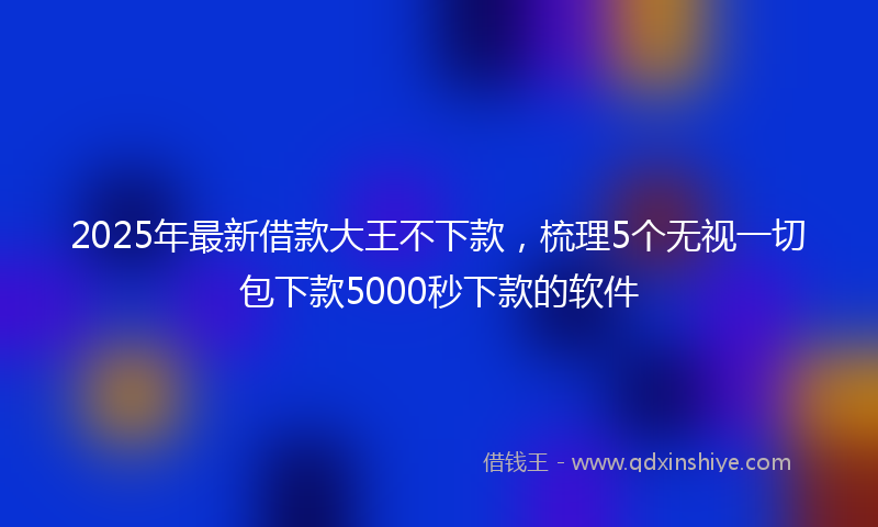 2025年最新借款大王不下款，梳理5个无视一切包下款5000秒下款的软件