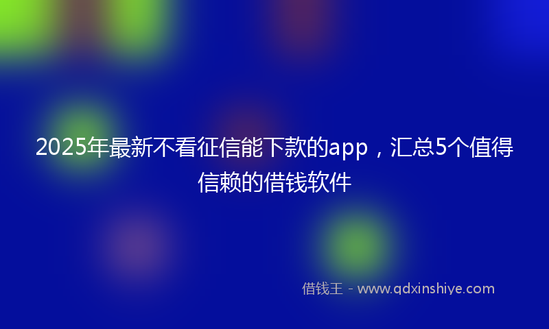 2025年最新不看征信能下款的app，汇总5个值得信赖的借钱软件