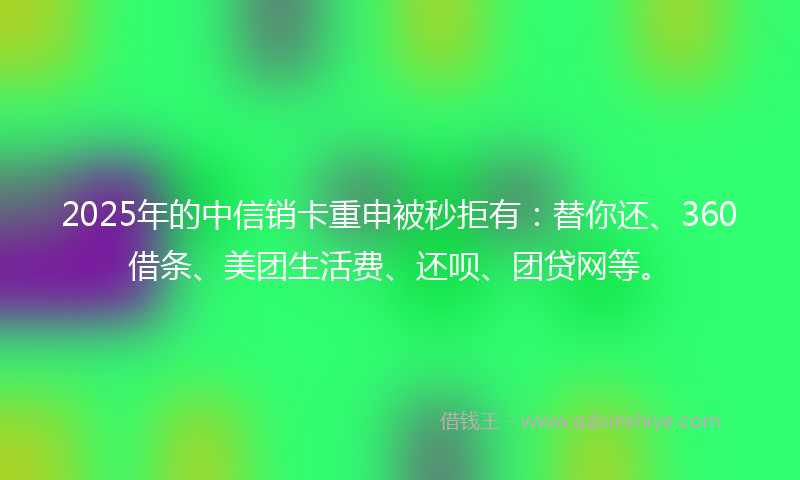 2025年的中信销卡重申被秒拒有：替你还、360借条、美团生活费、还呗、团贷网等。
