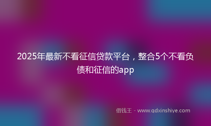 2025年最新不看征信贷款平台，整合5个不看负债和征信的app