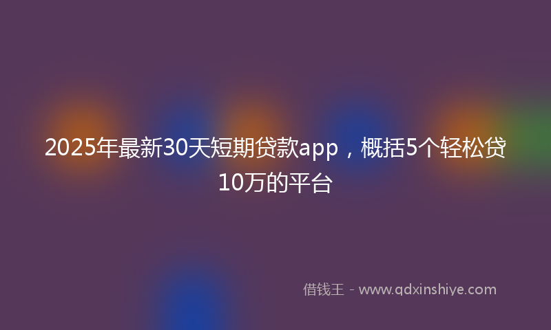 2025年最新30天短期贷款app，概括5个轻松贷10万的平台