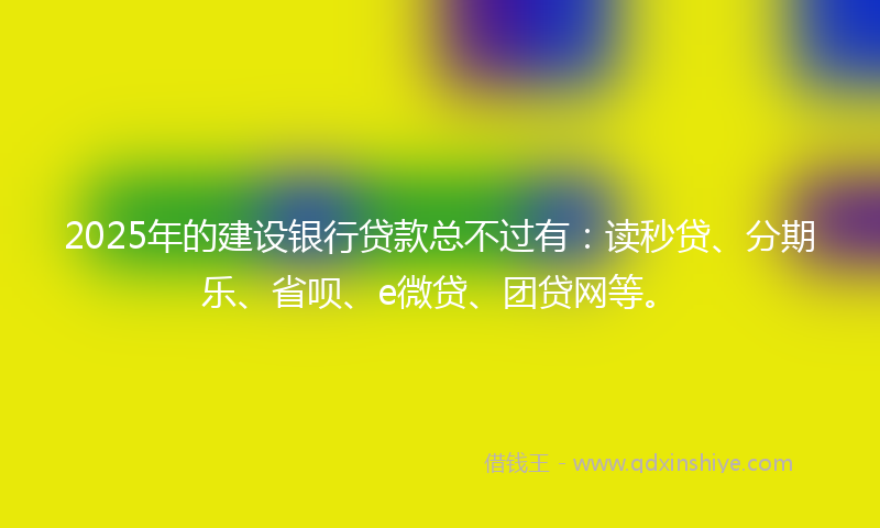 2025年的建设银行贷款总不过有：读秒贷、分期乐、省呗、e微贷、团贷网等。