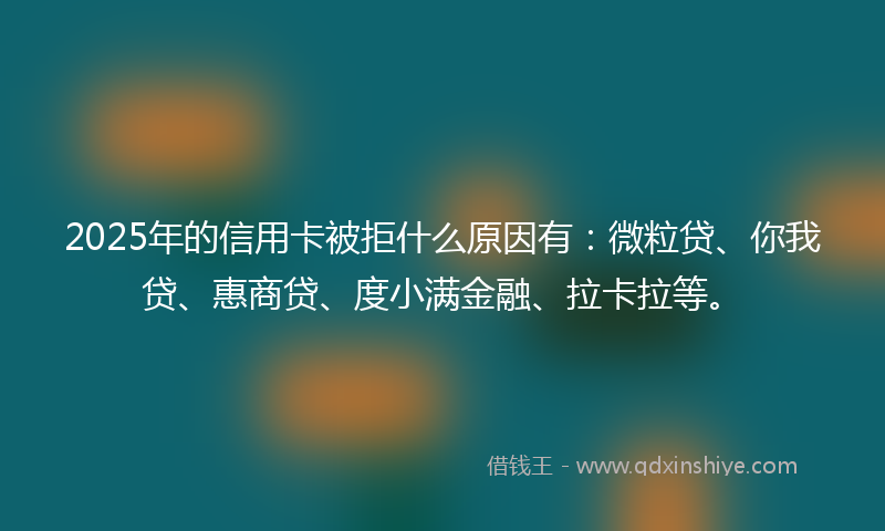 2025年的信用卡被拒什么原因有：微粒贷、你我贷、惠商贷、度小满金融、拉卡拉等。