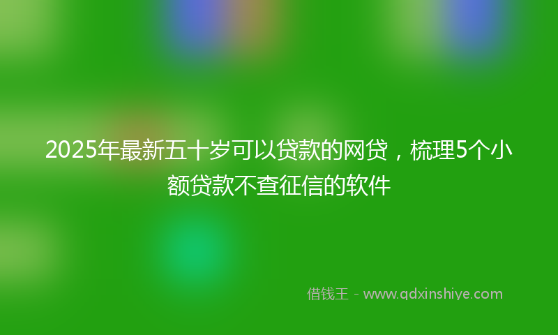 2025年最新五十岁可以贷款的网贷，梳理5个小额贷款不查征信的软件