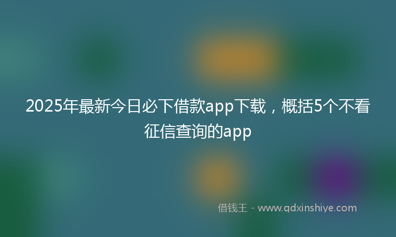 2025年最新今日必下借款app下载，概括5个不看征信查询的app