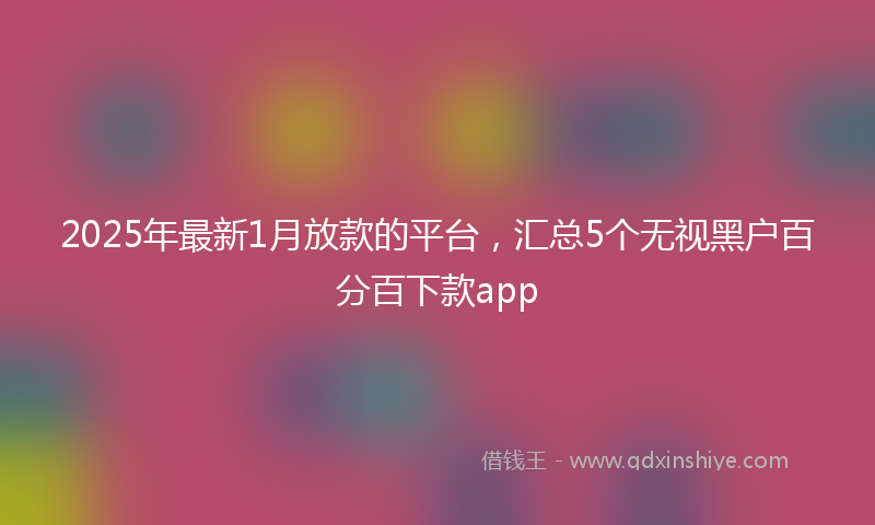 2025年最新1月放款的平台，汇总5个无视黑户百分百下款app