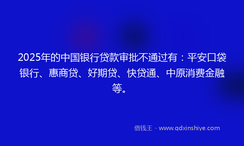 2025年的中国银行贷款审批不通过有：平安口袋银行、惠商贷、好期贷、快贷通、中原消费金融等。