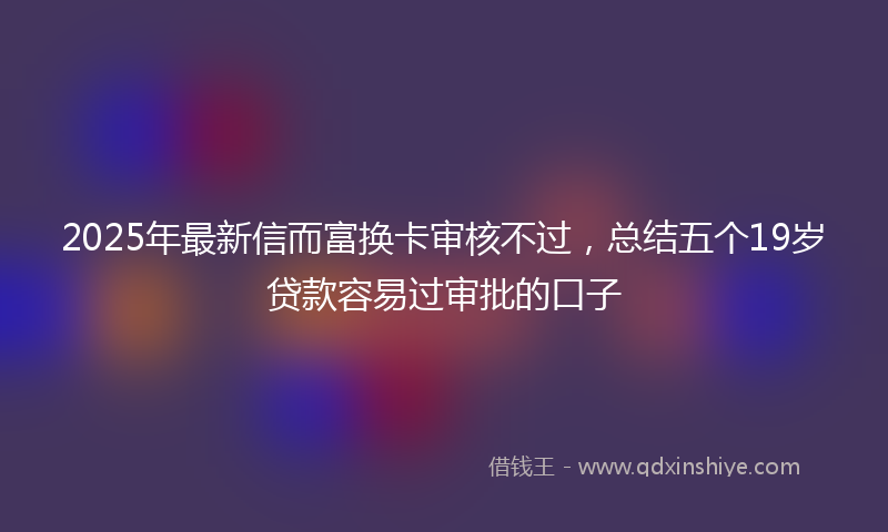 2025年最新信而富换卡审核不过，总结五个19岁贷款容易过审批的口子