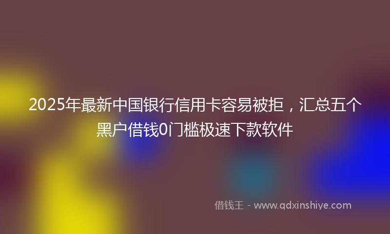 2025年最新中国银行信用卡容易被拒，汇总五个黑户借钱0门槛极速下款软件