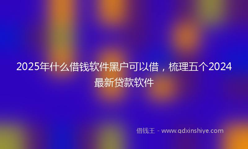 2025年什么借钱软件黑户可以借，梳理五个2024最新贷款软件