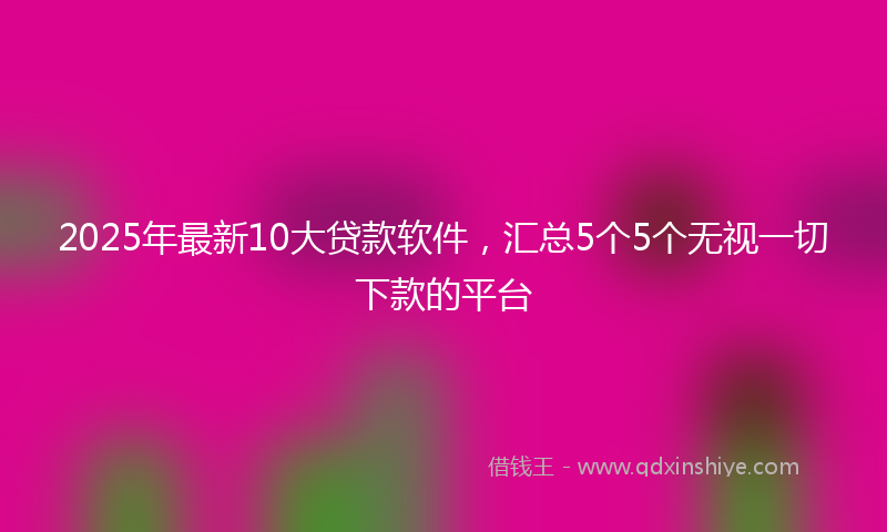 2025年最新10大贷款软件，汇总5个5个无视一切下款的平台