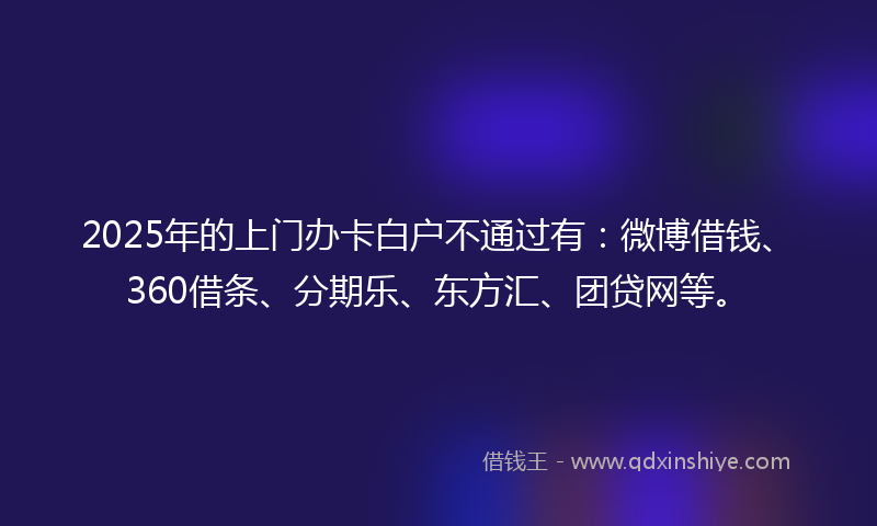 2025年的上门办卡白户不通过有：微博借钱、360借条、分期乐、东方汇、团贷网等。