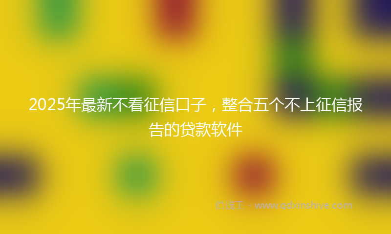 2025年最新不看征信口子，整合五个不上征信报告的贷款软件