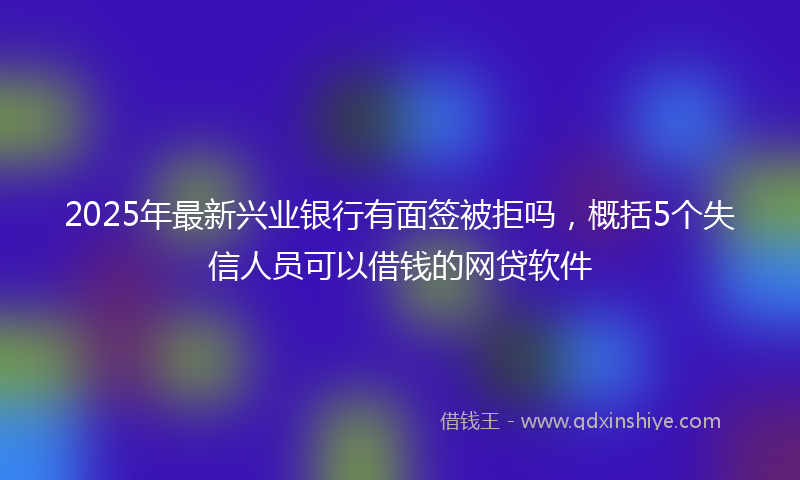2025年最新兴业银行有面签被拒吗，概括5个失信人员可以借钱的网贷软件