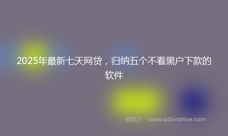 2025年最新七天网贷，归纳五个不看黑户下款的软件