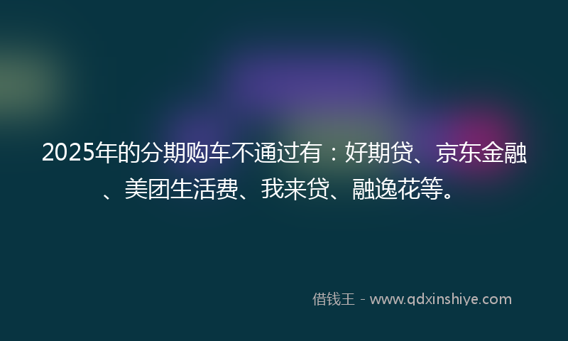 2025年的分期购车不通过有：好期贷、京东金融、美团生活费、我来贷、融逸花等。