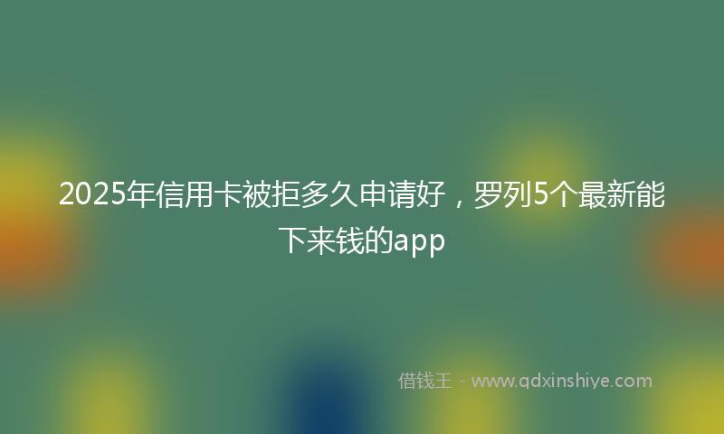 2025年信用卡被拒多久申请好，罗列5个最新能下来钱的app