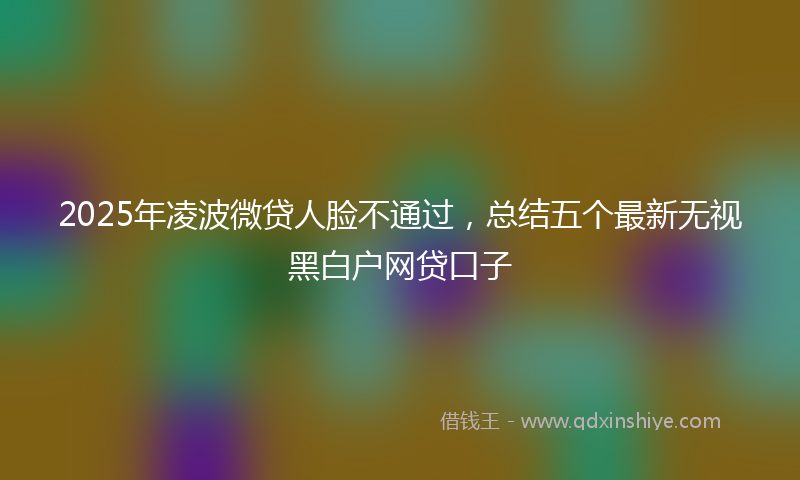 2025年凌波微贷人脸不通过，总结五个最新无视黑白户网贷口子