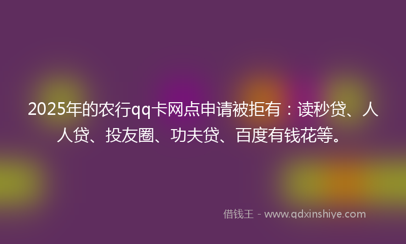 2025年的农行qq卡网点申请被拒有：读秒贷、人人贷、投友圈、功夫贷、百度有钱花等。