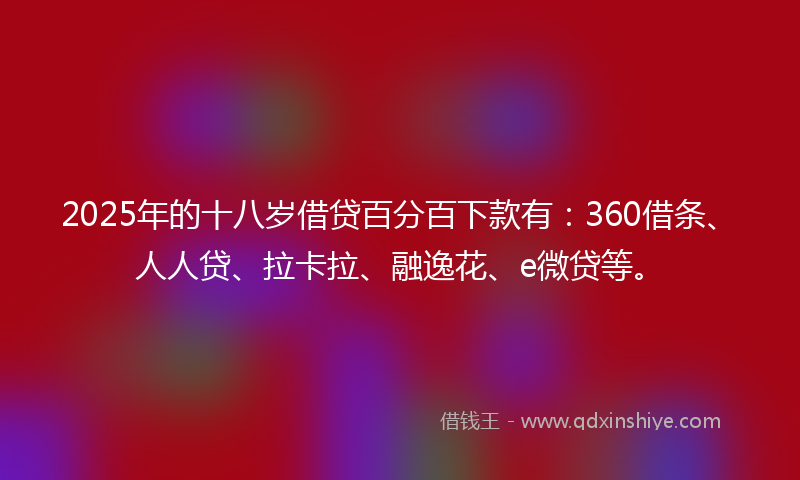 2025年的十八岁借贷百分百下款有：360借条、人人贷、拉卡拉、融逸花、e微贷等。